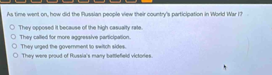 as time went on, how did the russian people view their countrys participation in world war i?\nthey opposed it because of the high casualty rate.\nthey called for more aggressive participation.\nthey urged the government to switch sides.\nthey were proud of russias many battlefield victories.