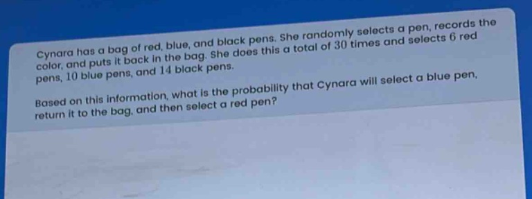 cynara has a bag of red, blue, and black pens. she randomly selects a pen, records the color, and puts it back in the bag. she does this a total of 30 times and selects 6 red pens, 10 blue pens, and 14 black pens. based on this information, what is the probability that cynara will select a blue pen, return it to the bag, and then select a red pen?
