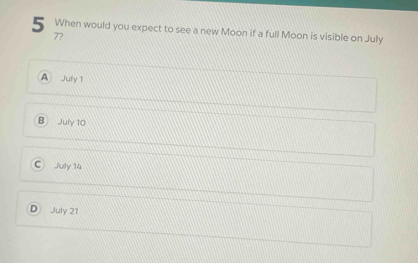 5 when would you expect to see a new moon if a full moon is visible on july 7?\na july 1\nb july 10\nc july 14\nd july 21