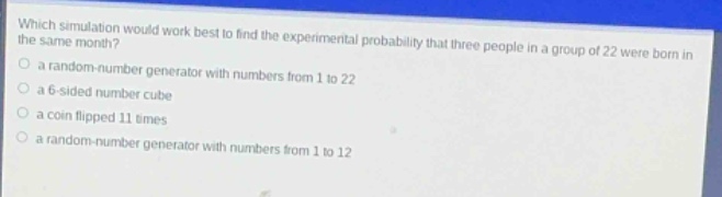 which simulation would work best to find the experimental probability that three people in a group of 22 were born in the same month?\n a random - number generator with numbers from 1 to 22\n a 6 - sided number cube\n a coin flipped 11 times\n a random - number generator with numbers from 1 to 12