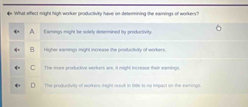 what effect might high worker productivity have on determining the earnings of workers?\na earnings might be solely determined by productivity.\nb higher earnings might increase the productivity of workers.\nc the more productive workers are, it might increase their earnings.\nd the productivity of workers might result in little to no impact on the earnings.
