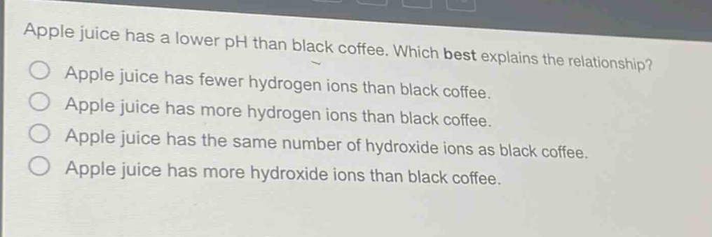 apple juice has a lower ph than black coffee. which best explains the relationship?\napple juice has fewer hydrogen ions than black coffee.\napple juice has more hydrogen ions than black coffee.\napple juice has the same number of hydroxide ions as black coffee.\napple juice has more hydroxide ions than black coffee.