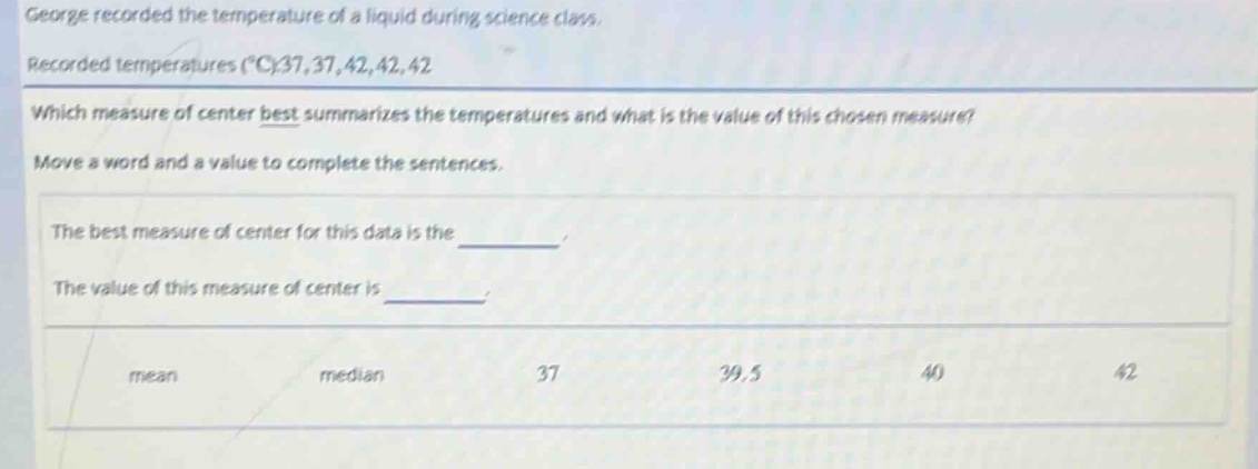 george recorded the temperature of a liquid during science class. recorded temperatures (°c):37,37,42,42,42. which measure of center best summarizes the temperatures and what is the value of this chosen measure? move a word and a value to complete the sentences. the best measure of center for this data is the ______. the value of this measure of center is ______. mean median 37 39.5 40 42