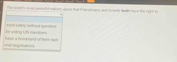 the worlds most powerful nations agree that palestinians and israelis both have the right to\n - exist safely without question\n - be voting un members\n - have a homeland of their own\n - end negotiations
