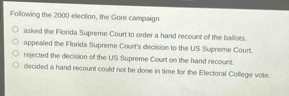 following the 2000 election, the gore campaign\nasked the florida supreme court to order a hand recount of the ballots.\nappealed the florida supreme courts decision to the us supreme court.\nrejected the decision of the us supreme court on the hand recount.\ndecided a hand recount could not be done in time for the electoral college vote.