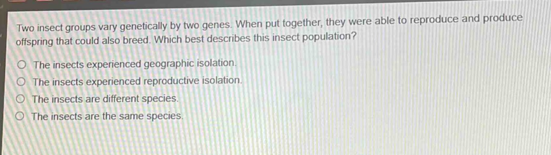 two insect groups vary genetically by two genes. when put together, they were able to reproduce and produce offspring that could also breed. which best describes this insect population?\no the insects experienced geographic isolation.\no the insects experienced reproductive isolation.\no the insects are different species.\no the insects are the same species.