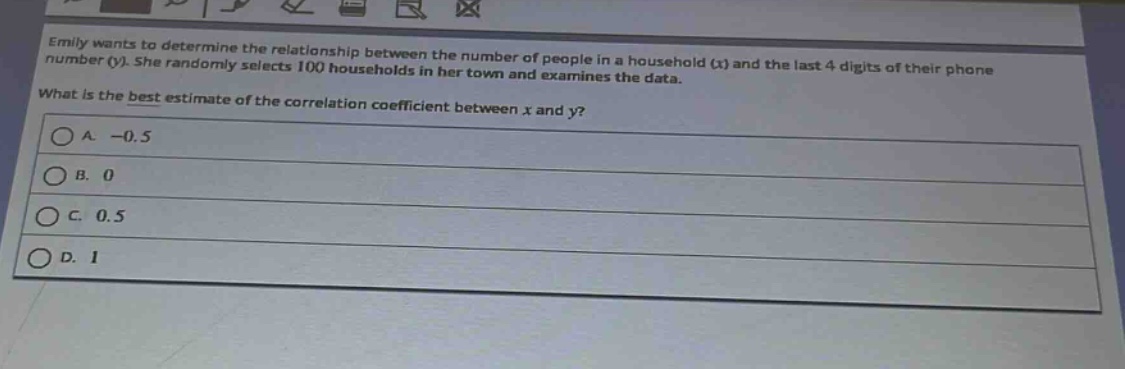 emily wants to determine the relationship between the number of people in a household (x) and the last 4 digits of their phone number (y). she randomly selects 100 households in her town and examines the data. what is the best estimate of the correlation coefficient between x and y?\na. -0.5\nb. 0\nc. 0.5\nd. 1