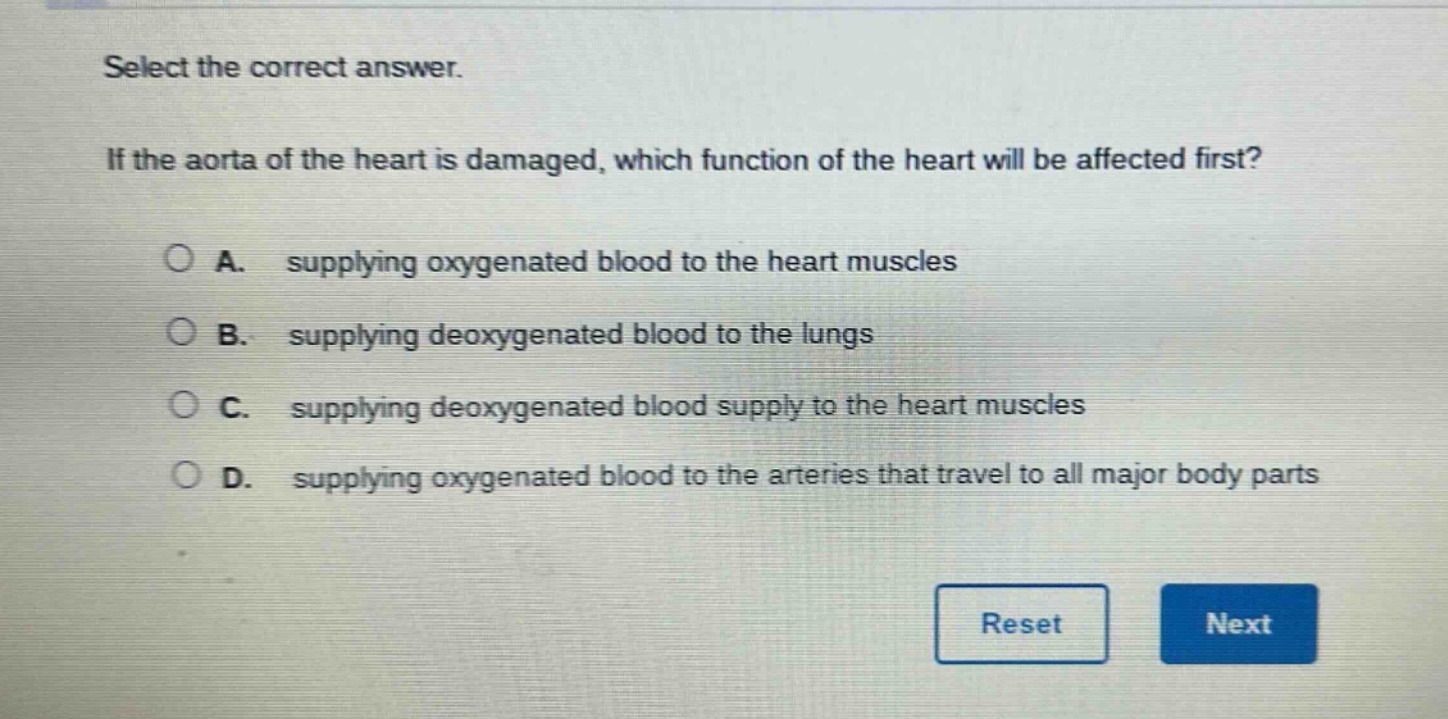 select the correct answer.\nif the aorta of the heart is damaged, which function of the heart will be affected first?\na. supplying oxygenated blood to the heart muscles\nb. supplying deoxygenated blood to the lungs\nc. supplying deoxygenated blood supply to the heart muscles\nd. supplying oxygenated blood to the arteries that travel to all major body parts