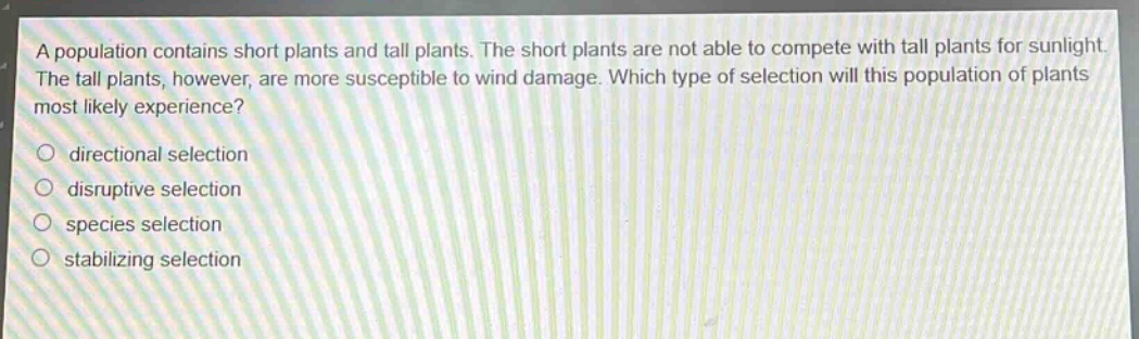 a population contains short plants and tall plants. the short plants are not able to compete with tall plants for sunlight. the tall plants, however, are more susceptible to wind damage. which type of selection will this population of plants most likely experience?\n○ directional selection\n○ disruptive selection\n○ species selection\n○ stabilizing selection