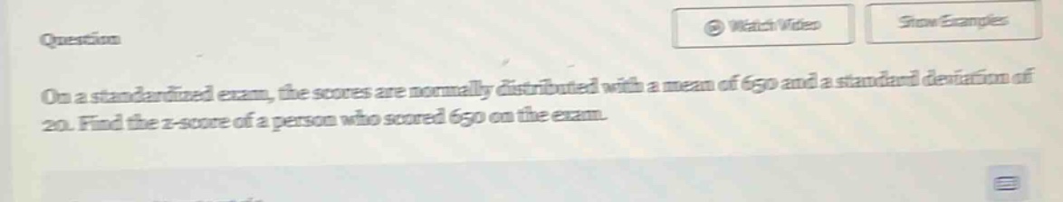 on a standardized exam, the scores are normally distributed with a mean of 650 and a standard deviation of 20. find the z - score of a person who scored 650 on the exam.