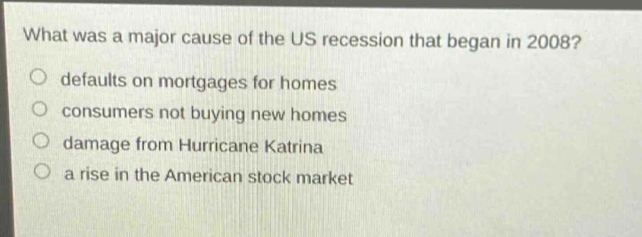what was a major cause of the us recession that began in 2008?\no defaults on mortgages for homes\no consumers not buying new homes\no damage from hurricane katrina\no a rise in the american stock market