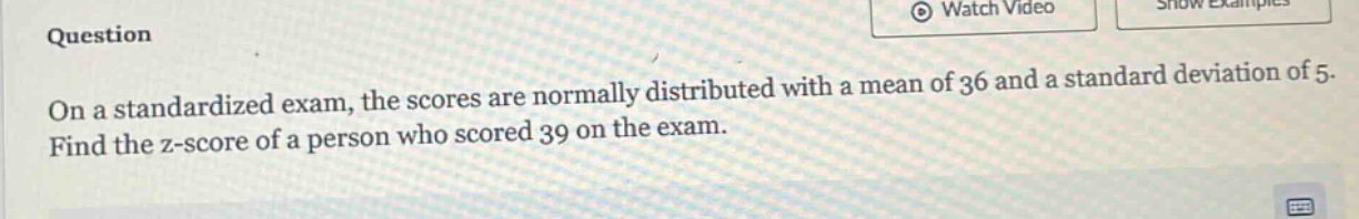 on a standardized exam, the scores are normally distributed with a mean of 36 and a standard deviation of 5. find the z - score of a person who scored 39 on the exam.