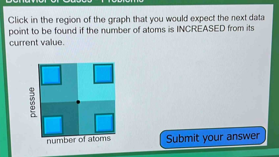 click in the region of the graph that you would expect the next data point to be found if the number of atoms is increased from its current value.\npressure\nnumber of atoms\nsubmit your answer