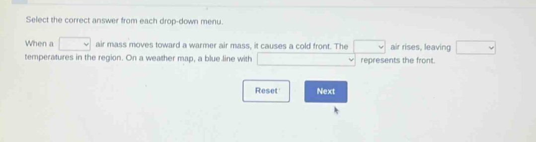 select the correct answer from each drop - down menu. when a air mass moves toward a warmer air mass, it causes a cold front. the air rises, leaving temperatures in the region. on a weather map, a blue line with represents the front.