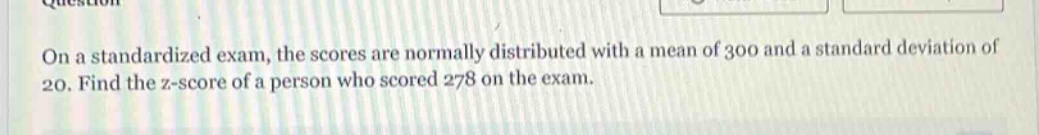 on a standardized exam, the scores are normally distributed with a mean of 300 and a standard deviation of 20. find the z - score of a person who scored 278 on the exam.