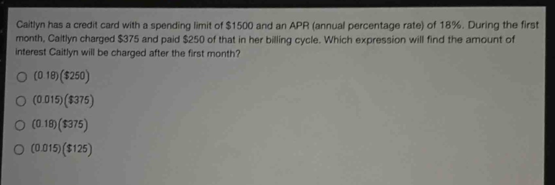 caitlyn has a credit card with a spending limit of $1500 and an apr (annual percentage rate) of 18%. during the first month, caitlyn charged $375 and paid $250 of that in her billing cycle. which expression will find the amount of interest caitlyn will be charged after the first month?\n(0.18)($250)\n(0.015)($375)\n(0.18)($375)\n(0.015)($125)