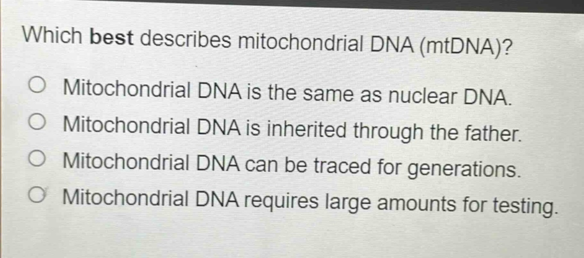 which best describes mitochondrial dna (mtdna)?\no mitochondrial dna is the same as nuclear dna.\no mitochondrial dna is inherited through the father.\no mitochondrial dna can be traced for generations.\no mitochondrial dna requires large amounts for testing.
