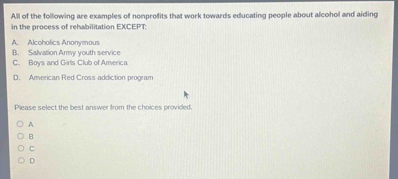 all of the following are examples of nonprofits that work towards educating people about alcohol and aiding in the process of rehabilitation except: a. alcoholics anonymous b. salvation army youth service c. boys and girls club of america d. american red cross addiction program please select the best answer from the choices provided. o a o b o c o d