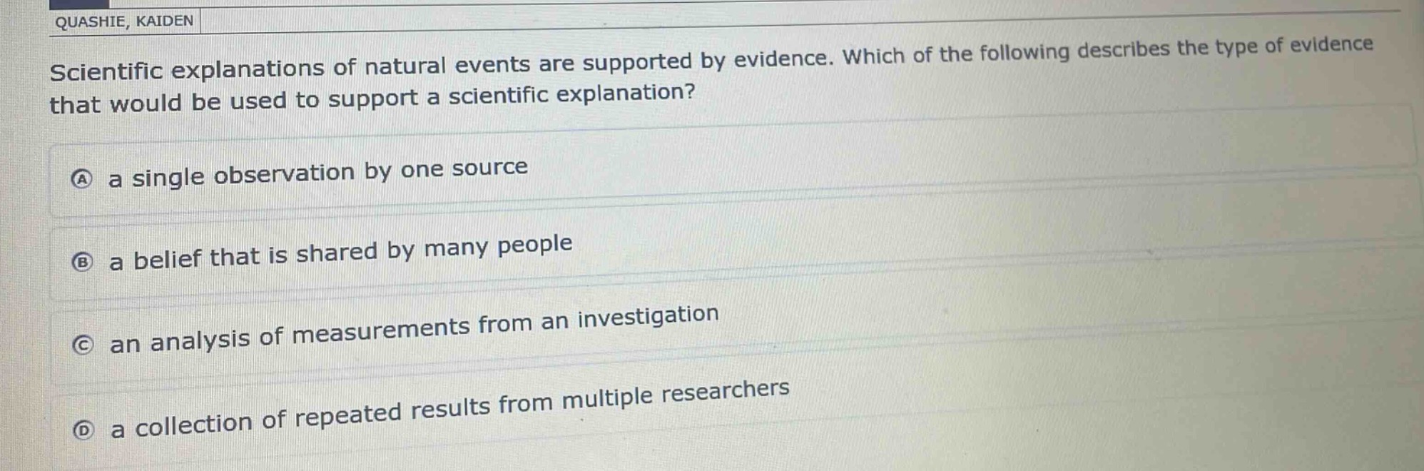 scientific explanations of natural events are supported by evidence. which of the following describes the type of evidence that would be used to support a scientific explanation?\na a single observation by one source\nb a belief that is shared by many people\nc an analysis of measurements from an investigation\nd a collection of repeated results from multiple researchers