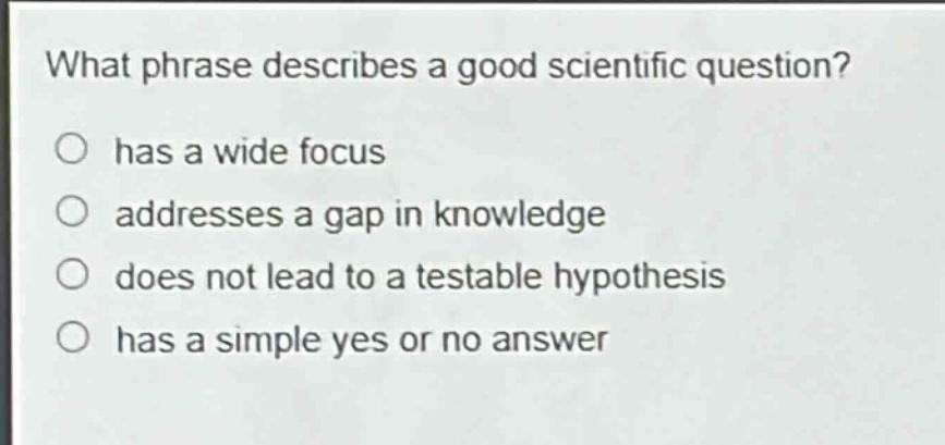 what phrase describes a good scientific question?\nhas a wide focus\naddresses a gap in knowledge\ndoes not lead to a testable hypothesis\nhas a simple yes or no answer