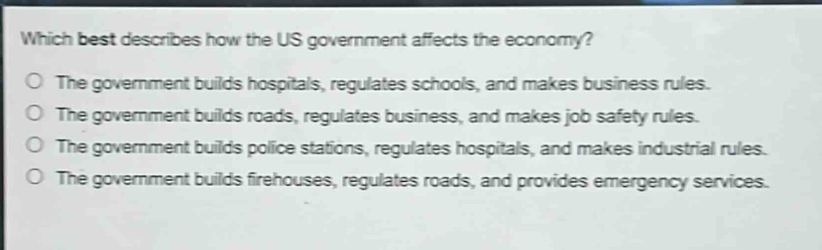 which best describes how the us government affects the economy?\nthe government builds hospitals, regulates schools, and makes business rules.\nthe government builds roads, regulates business, and makes job safety rules.\nthe government builds police stations, regulates hospitals, and makes industrial rules.\nthe government builds firehouses, regulates roads, and provides emergency services.
