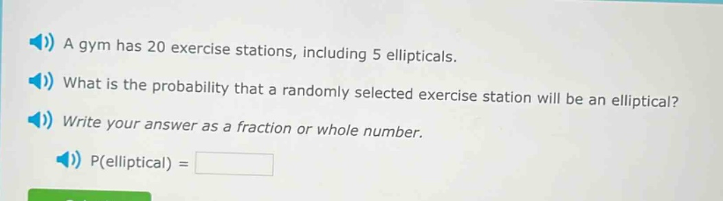 a gym has 20 exercise stations, including 5 ellipticals. what is the probability that a randomly selected exercise station will be an elliptical? write your answer as a fraction or whole number. p(elliptical) =