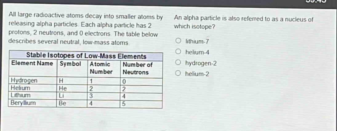 all large radioactive atoms decay into smaller atoms by releasing alpha particles. each alpha particle has 2 protons, 2 neutrons, and 0 electrons. the table below describes several neutral, low - mass atoms.\n\n| stable isotopes of low - mass elements | | | |\n|--|--|--|--|\n| element name | symbol | atomic number | number of neutrons |\n| hydrogen | h | 1 | 0 |\n| helium | he | 2 | 2 |\n| lithium | li | 3 | 4 |\n| beryllium | be | 4 | 5 |\n\nan alpha particle is also referred to as a nucleus of which isotope?\no lithium - 7\no helium - 4\no hydrogen - 2\no helium - 2