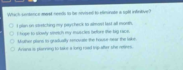 which sentence most needs to be revised to eliminate a split infinitive?\no i plan on stretching my paycheck to almost last all month.\no i hope to slowly stretch my muscles before the big race.\no mother plans to gradually renovate the house near the lake.\no ariana is planning to take a long road trip after she retires.
