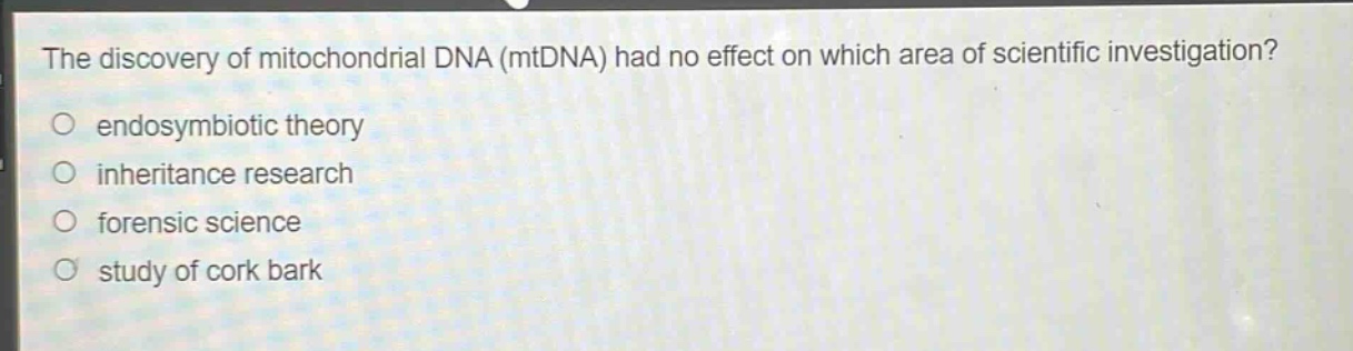 the discovery of mitochondrial dna (mtdna) had no effect on which area of scientific investigation?\no endosymbiotic theory\no inheritance research\no forensic science\no study of cork bark