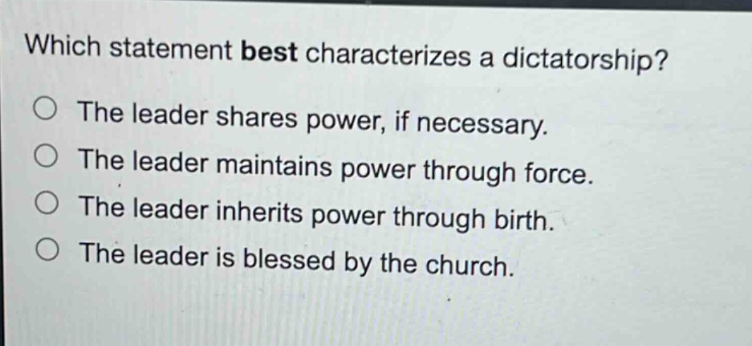 which statement best characterizes a dictatorship?\nthe leader shares power, if necessary.\nthe leader maintains power through force.\nthe leader inherits power through birth.\nthe leader is blessed by the church.