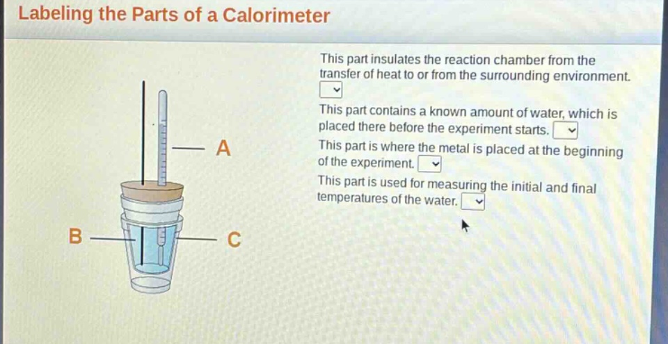 labeling the parts of a calorimeter\nthis part insulates the reaction chamber from the transfer of heat to or from the surrounding environment.\nthis part contains a known amount of water, which is placed there before the experiment starts.\nthis part is where the metal is placed at the beginning of the experiment.\nthis part is used for measuring the initial and final temperatures of the water.