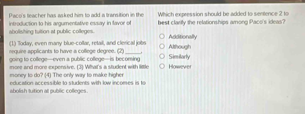 pacos teacher has asked him to add a transition in the introduction to his argumentative essay in favor of abolishing tuition at public colleges. (1) today, even many blue - collar, retail, and clerical jobs require applicants to have a college degree. (2) ____ going to college—even a public college—is becoming more and more expensive. (3) whats a student with little money to do? (4) the only way to make higher education accessible to students with low incomes is to abolish tuition at public colleges. which expression should be added to sentence 2 to best clarify the relationships among pacos ideas? additionally although similarly however