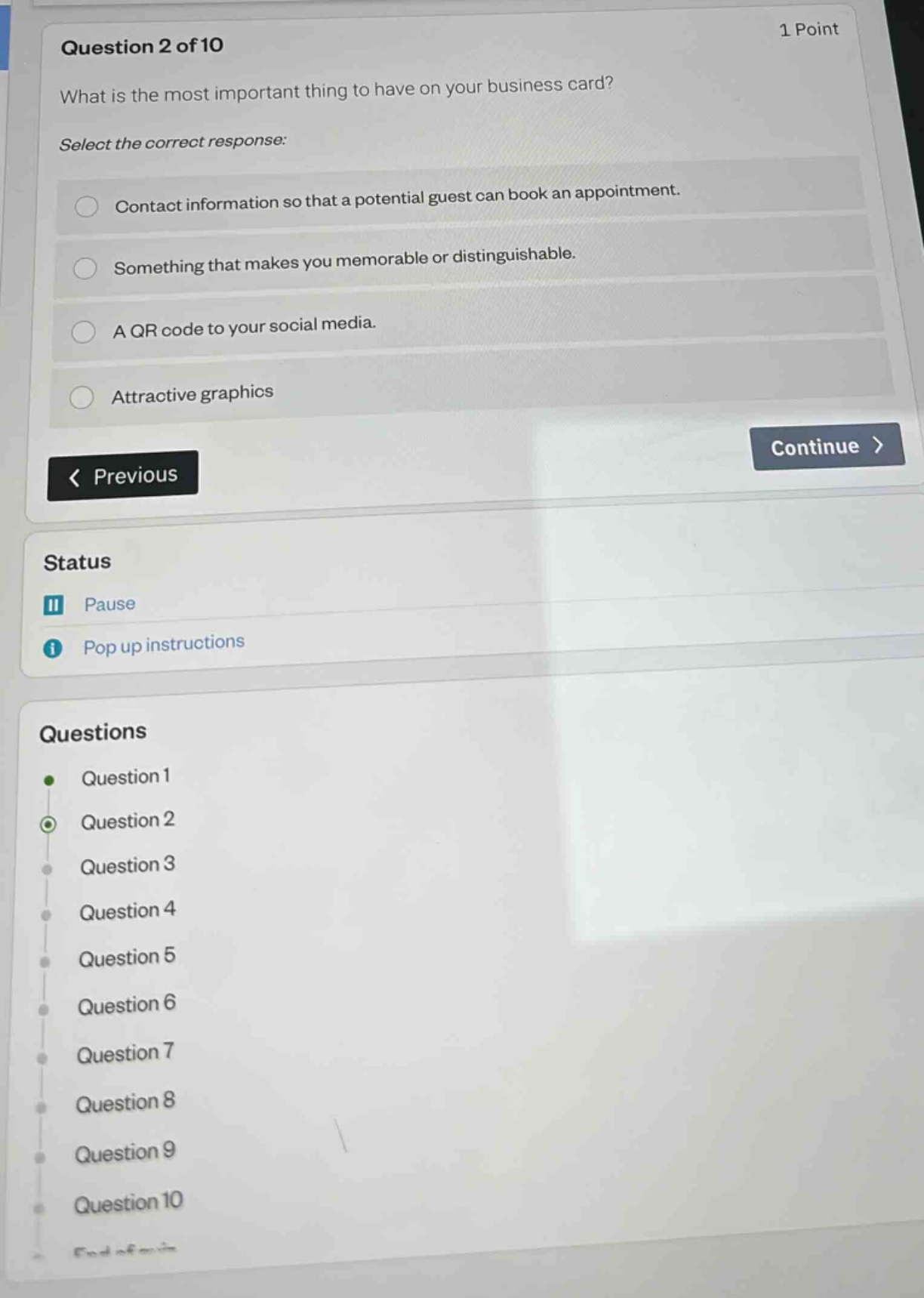 question 2 of 10\nwhat is the most important thing to have on your business card?\nselect the correct response:\ncontact information so that a potential guest can book an appointment.\nsomething that makes you memorable or distinguishable.\na qr code to your social media.\nattractive graphics