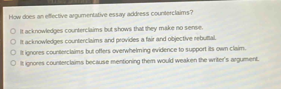 how does an effective argumentative essay address counterclaims?\no it acknowledges counterclaims but shows that they make no sense.\no it acknowledges counterclaims and provides a fair and objective rebuttal.\no it ignores counterclaims but offers overwhelming evidence to support its own claim.\no it ignores counterclaims because mentioning them would weaken the writers argument.