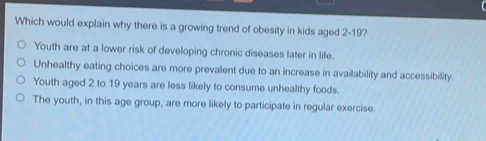 which would explain why there is a growing trend of obesity in kids aged 2 - 19?\n○ youth are at a lower risk of developing chronic diseases later in life.\n○ unhealthy eating choices are more prevalent due to an increase in availability and accessibility.\n○ youth aged 2 to 19 years are less likely to consume unhealthy foods.\n○ the youth, in this age group, are more likely to participate in regular exercise.