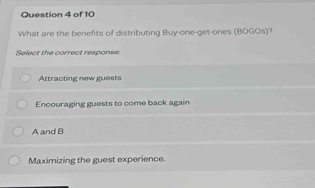 question 4 of 10\nwhat are the benefits of distributing buy - one - get - ones (bogos)?\nselect the correct response:\nattracting new guests\nencouraging guests to come back again\na and b\nmaximizing the guest experience.
