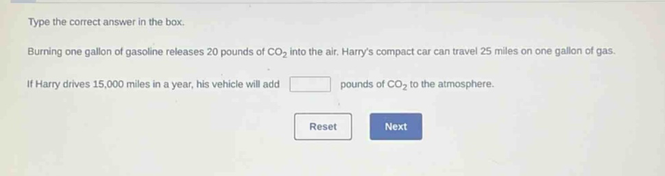 type the correct answer in the box. burning one gallon of gasoline releases 20 pounds of co₂ into the air. harrys compact car can travel 25 miles on one gallon of gas. if harry drives 15,000 miles in a year, his vehicle will add pounds of co₂ to the atmosphere.