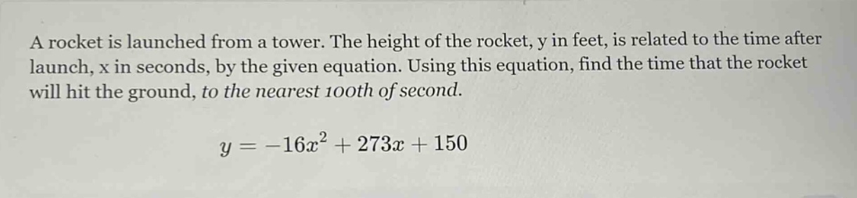 a rocket is launched from a tower. the height of the rocket, y in feet, is related to the time after launch, x in seconds, by the given equation. using this equation, find the time that the rocket will hit the ground, to the nearest 100th of second.\n\n$y = -16x^{2}+273x + 150$