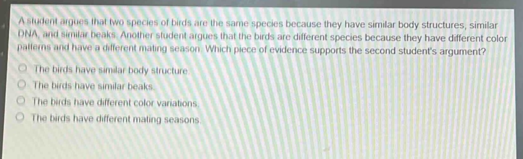 a student argues that two species of birds are the same species because they have similar body structures, similar dna, and similar beaks. another student argues that the birds are different species because they have different color patterns and have a different mating season. which piece of evidence supports the second students argument?\nthe birds have similar body structure.\nthe birds have similar beaks.\nthe birds have different color variations.\nthe birds have different mating seasons.