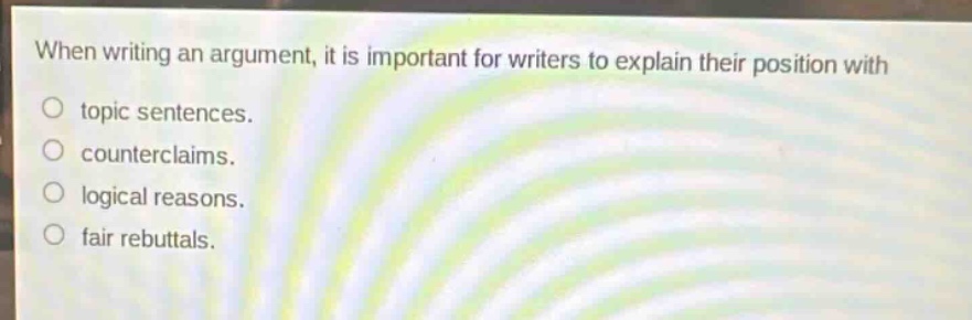 when writing an argument, it is important for writers to explain their position with\ntopic sentences.\ncounterclaims.\nlogical reasons.\nfair rebuttals.