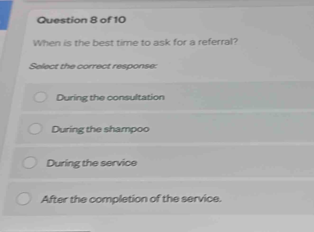 question 8 of 10\nwhen is the best time to ask for a referral?\nselect the correct response:\nduring the consultation\nduring the shampoo\nduring the service\nafter the completion of the service.