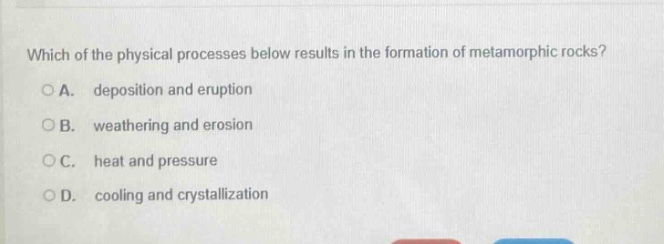 which of the physical processes below results in the formation of metamorphic rocks?\na. deposition and eruption\nb. weathering and erosion\nc. heat and pressure\nd. cooling and crystallization