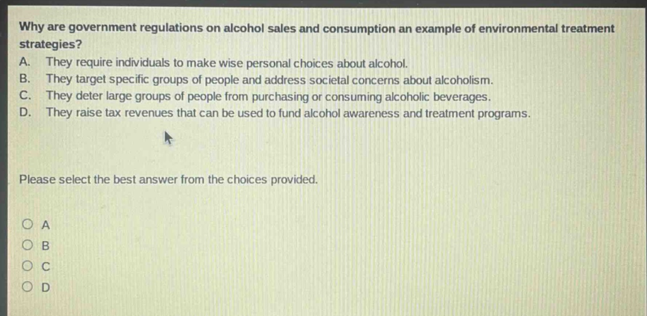 why are government regulations on alcohol sales and consumption an example of environmental treatment strategies? a. they require individuals to make wise personal choices about alcohol. b. they target specific groups of people and address societal concerns about alcoholism. c. they deter large groups of people from purchasing or consuming alcoholic beverages. d. they raise tax revenues that can be used to fund alcohol awareness and treatment programs. please select the best answer from the choices provided. o a o b o c o d