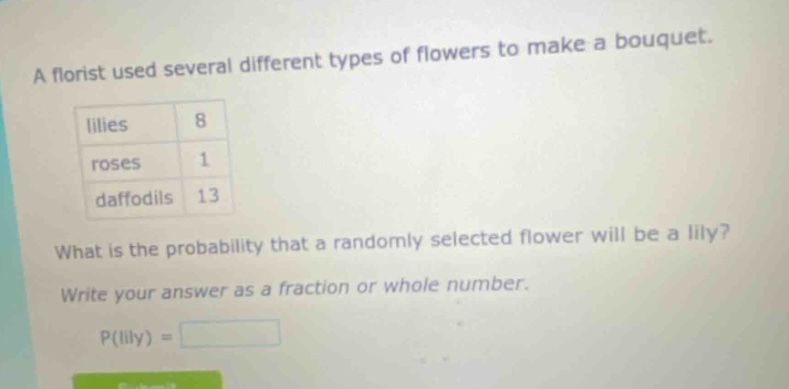 a florist used several different types of flowers to make a bouquet.\n| lilies | 8 |\n| roses | 1 |\n| daffodils | 13 |\nwhat is the probability that a randomly selected flower will be a lily?\nwrite your answer as a fraction or whole number.\np(lily) =