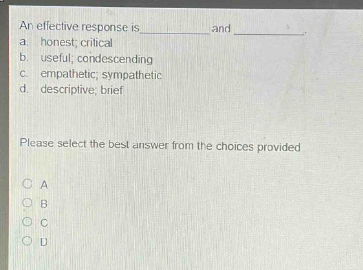 an effective response is and \na. honest; critical\nb. useful; condescending\nc. empathetic; sympathetic\nd. descriptive; brief\nplease select the best answer from the choices provided\na\nb\nc\nd