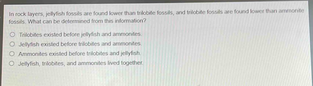 in rock layers, jellyfish fossils are found lower than trilobite fossils, and trilobite fossils are found lower than ammonite fossils. what can be determined from this information?\no trilobites existed before jellyfish and ammonites.\no jellyfish existed before trilobites and ammonites.\no ammonites existed before trilobites and jellyfish.\no jellyfish, trilobites, and ammonites lived together.