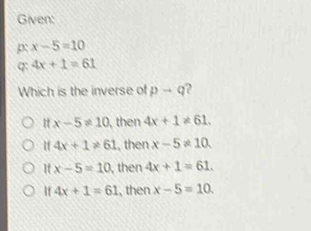 given:\np: x - 5 = 10\nq: 4x + 1 = 61\nwhich is the inverse of p → q?\nif x - 5 ≠ 10, then 4x + 1 ≠ 61.\nif 4x + 1 ≠ 61, then x - 5 ≠ 10.\nif x - 5 = 10, then 4x + 1 = 61.\nif 4x + 1 = 61, then x - 5 = 10.