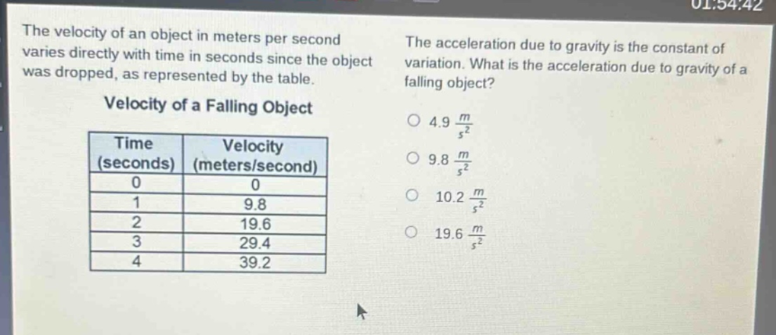 the velocity of an object in meters per second varies directly with time in seconds since the object was dropped, as represented by the table. velocity of a falling object\n| time (seconds) | velocity (meters/second) |\n| ---- | ---- |\n| 0 | 0 |\n| 1 | 9.8 |\n| 2 | 19.6 |\n| 3 | 29.4 |\n| 4 | 39.2 |\nthe acceleration due to gravity is the constant of variation. what is the acceleration due to gravity of a falling object?\n○ 4.9 $\frac{m}{s^{2}}$\n○ 9.8 $\frac{m}{s^{2}}$\n○ 10.2 $\frac{m}{s^{2}}$\n○ 19.6 $\frac{m}{s^{2}}$