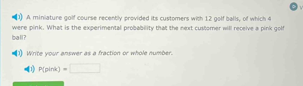 a miniature golf course recently provided its customers with 12 golf balls, of which 4 were pink. what is the experimental probability that the next customer will receive a pink golf ball? write your answer as a fraction or whole number. p(pink) =