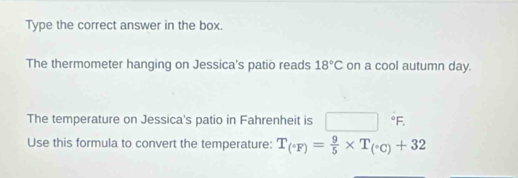 type the correct answer in the box. the thermometer hanging on jessicas patio reads 18°c on a cool autumn day. the temperature on jessicas patio in fahrenheit is °f. use this formula to convert the temperature: $t_{(^{circ}f)}=\frac{9}{5}\times t_{(^{circ}c)} + 32$